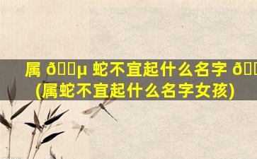 属 🌵 蛇不宜起什么名字 🐎 (属蛇不宜起什么名字女孩)